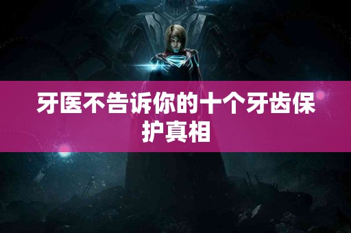 牙医不告诉你的十个牙齿保护真相
