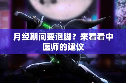 月经期间要泡脚？来看看中医师的建议