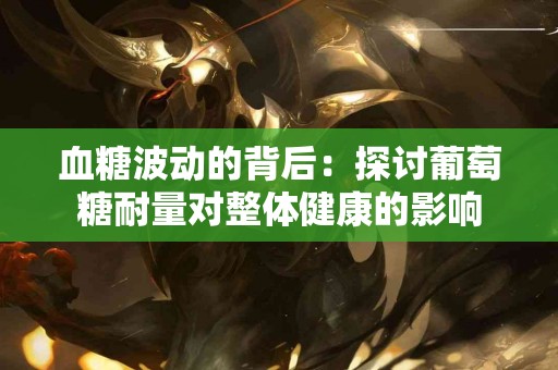 血糖波动的背后：探讨葡萄糖耐量对整体健康的影响