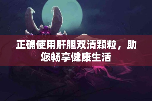 正确使用肝胆双清颗粒，助您畅享健康生活