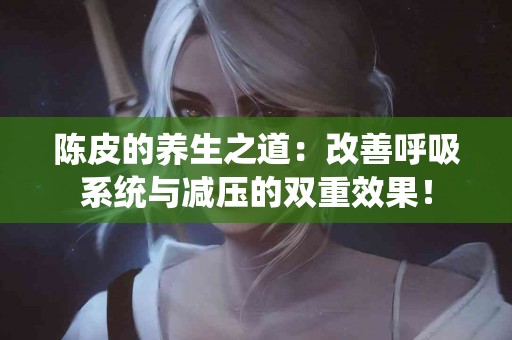 陈皮的养生之道：改善呼吸系统与减压的双重效果！