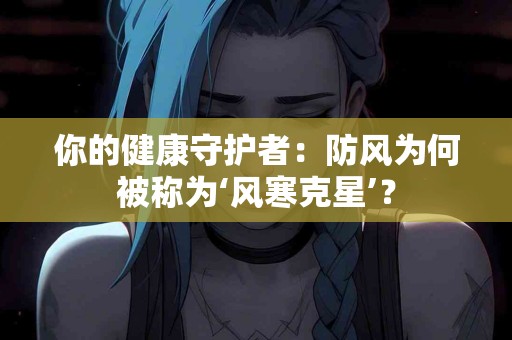 你的健康守护者：防风为何被称为‘风寒克星’？