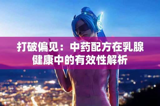 打破偏见：中药配方在乳腺健康中的有效性解析