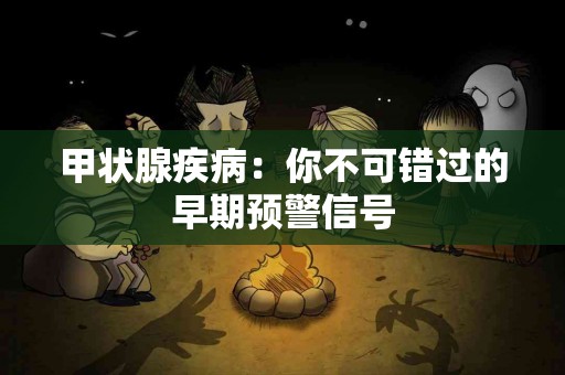 甲状腺疾病：你不可错过的早期预警信号