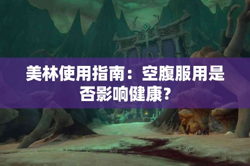 美林使用指南：空腹服用是否影响健康？