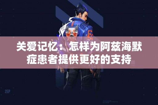 关爱记忆：怎样为阿兹海默症患者提供更好的支持