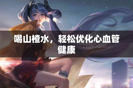 喝山楂水，轻松优化心血管健康