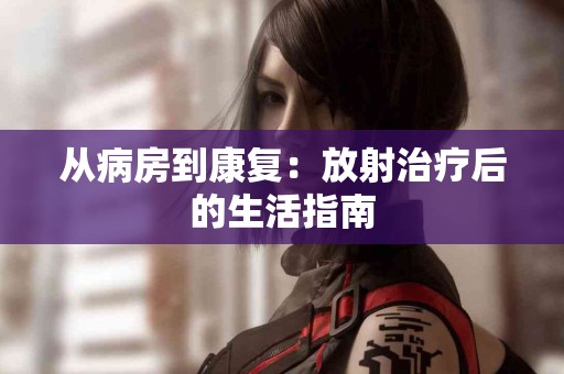 从病房到康复：放射治疗后的生活指南
