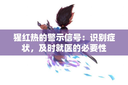 猩红热的警示信号：识别症状，及时就医的必要性