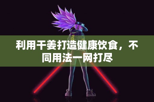 利用干姜打造健康饮食，不同用法一网打尽