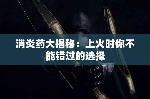 消炎药大揭秘：上火时你不能错过的选择