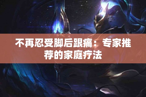 不再忍受脚后跟痛：专家推荐的家庭疗法