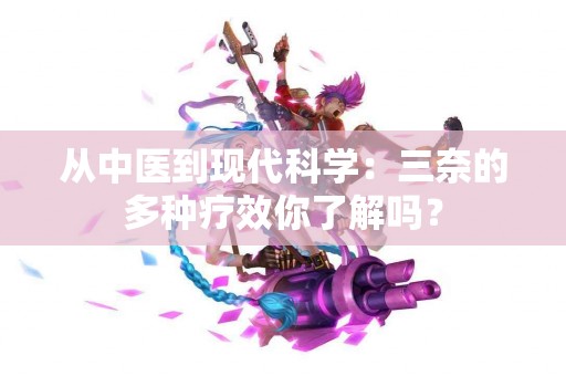从中医到现代科学：三奈的多种疗效你了解吗？