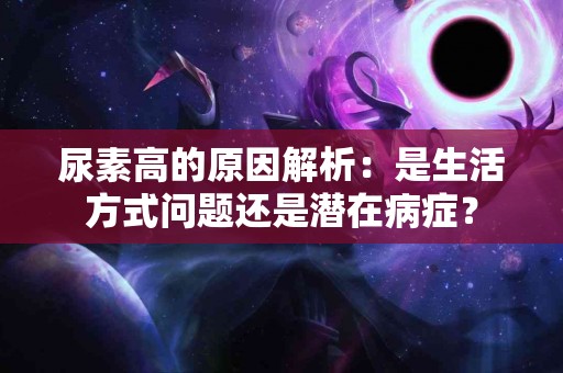 尿素高的原因解析：是生活方式问题还是潜在病症？