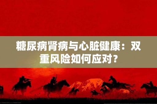 糖尿病肾病与心脏健康：双重风险如何应对？