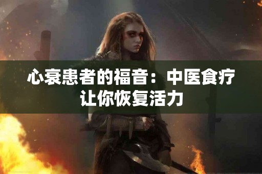 心衰患者的福音：中医食疗让你恢复活力