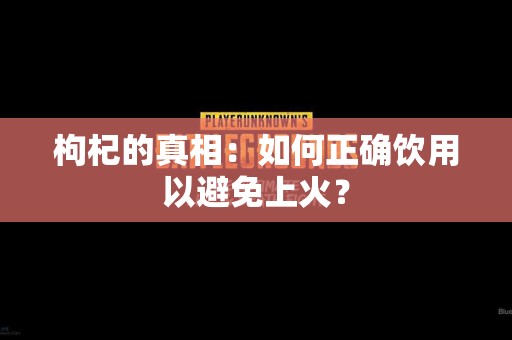 枸杞的真相：如何正确饮用以避免上火？