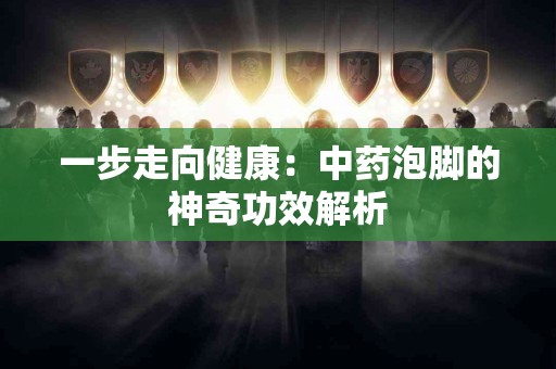一步走向健康：中药泡脚的神奇功效解析