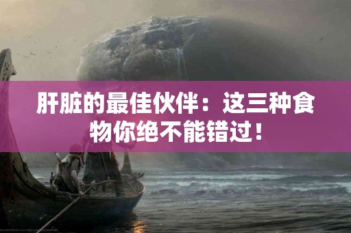 肝脏的最佳伙伴：这三种食物你绝不能错过！