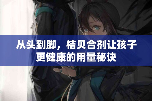 从头到脚，桔贝合剂让孩子更健康的用量秘诀