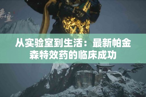 从实验室到生活：最新帕金森特效药的临床成功