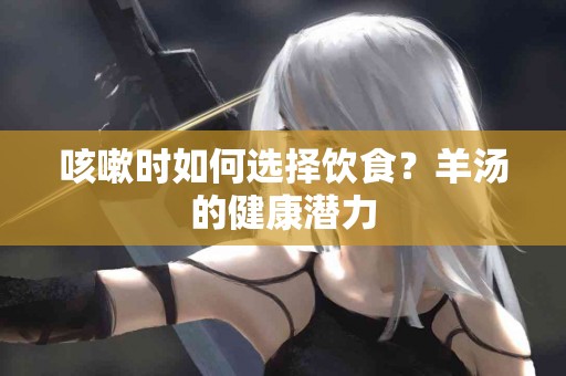 咳嗽时如何选择饮食？羊汤的健康潜力