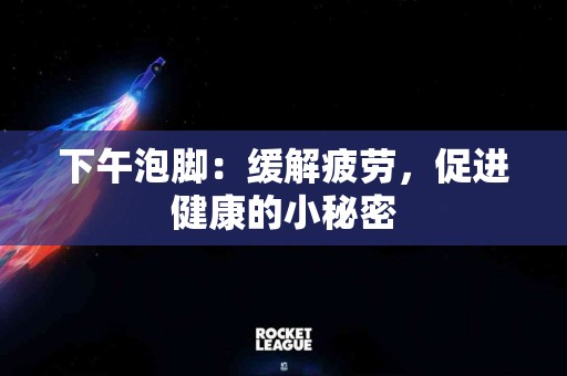 下午泡脚：缓解疲劳，促进健康的小秘密