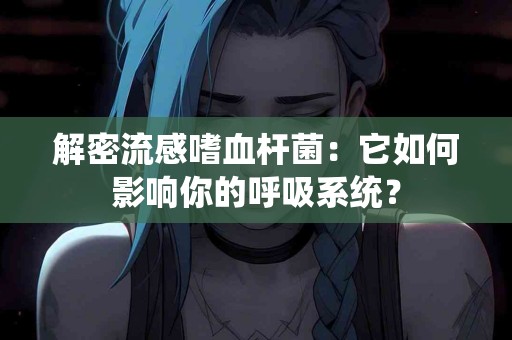 解密流感嗜血杆菌：它如何影响你的呼吸系统？