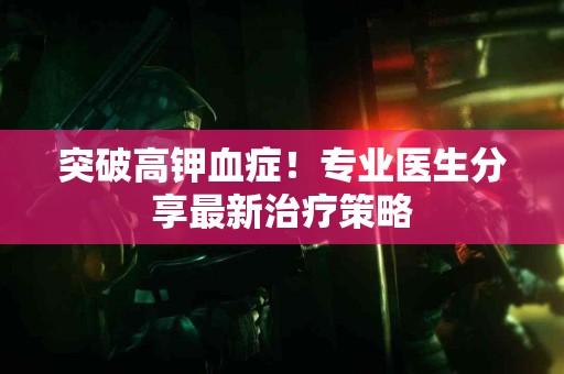 突破高钾血症！专业医生分享最新治疗策略