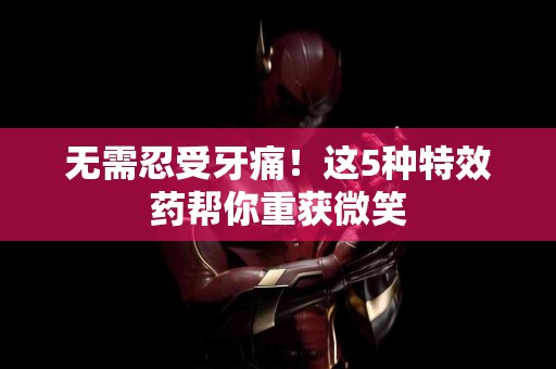 无需忍受牙痛！这5种特效药帮你重获微笑