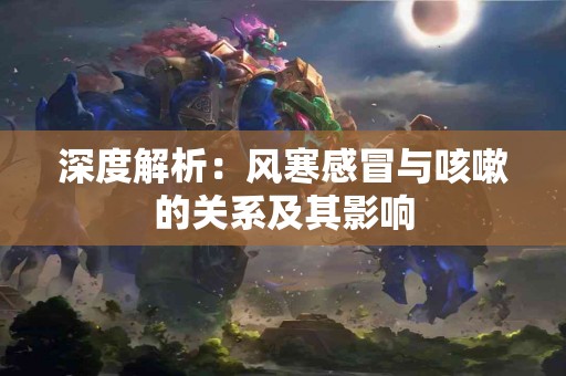 深度解析：风寒感冒与咳嗽的关系及其影响