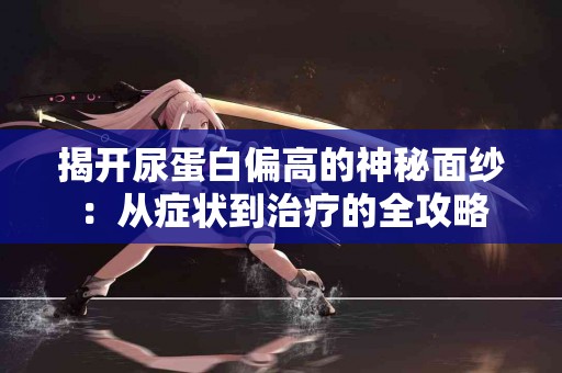 揭开尿蛋白偏高的神秘面纱：从症状到治疗的全攻略