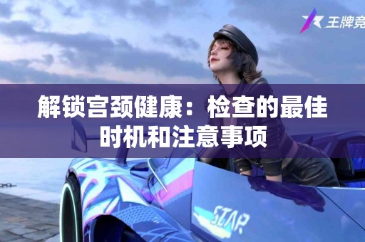 解锁宫颈健康：检查的最佳时机和注意事项