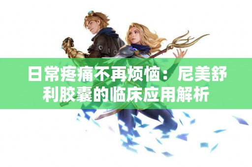 日常疼痛不再烦恼：尼美舒利胶囊的临床应用解析