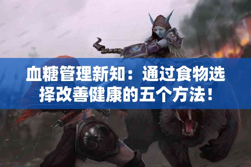 血糖管理新知：通过食物选择改善健康的五个方法！