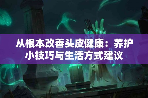 从根本改善头皮健康：养护小技巧与生活方式建议