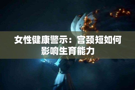 女性健康警示：宫颈短如何影响生育能力