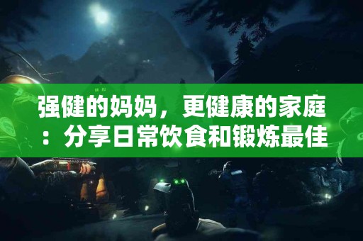 强健的妈妈，更健康的家庭：分享日常饮食和锻炼最佳实践