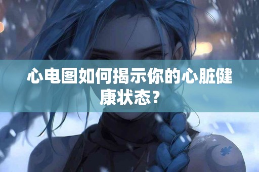 心电图如何揭示你的心脏健康状态？