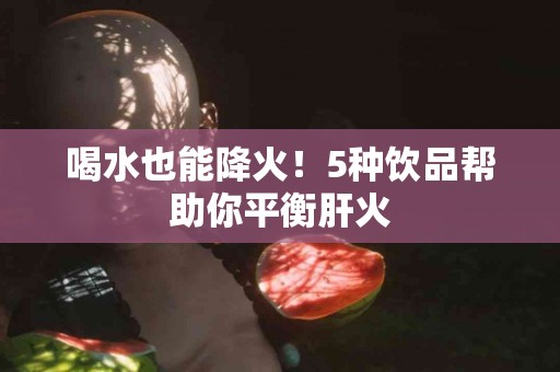 喝水也能降火！5种饮品帮助你平衡肝火