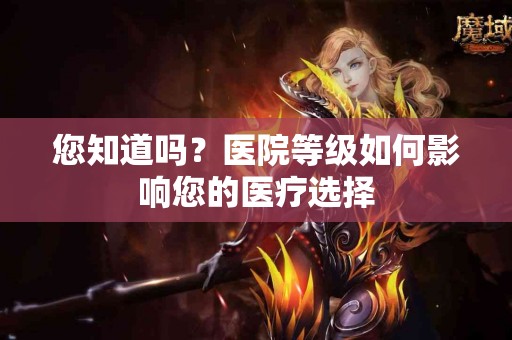 您知道吗？医院等级如何影响您的医疗选择
