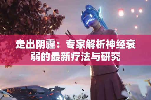 走出阴霾：专家解析神经衰弱的最新疗法与研究