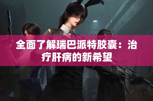 全面了解瑞巴派特胶囊：治疗肝病的新希望