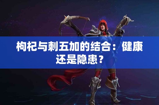 枸杞与刺五加的结合：健康还是隐患？