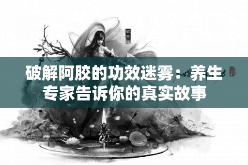 破解阿胶的功效迷雾：养生专家告诉你的真实故事