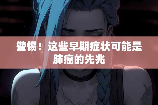 警惕！这些早期症状可能是肺癌的先兆