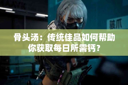 骨头汤：传统佳品如何帮助你获取每日所需钙？