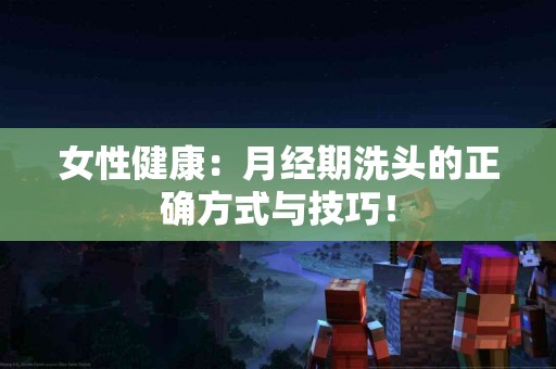 女性健康：月经期洗头的正确方式与技巧！