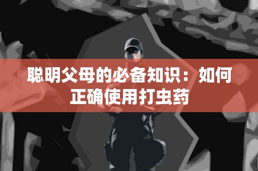 聪明父母的必备知识：如何正确使用打虫药