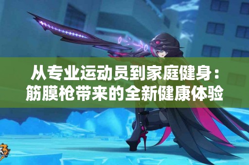 从专业运动员到家庭健身：筋膜枪带来的全新健康体验